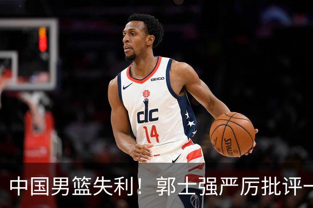 中国男篮失利！郭士强严厉批评一名首发，非徐昕、亦非赵嘉义