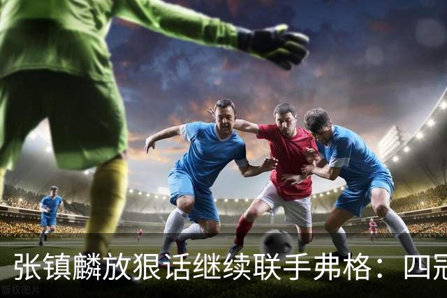 张镇麟放狠话继续联手弗格：四冠只是开始想要拿更多！两人关系不止是抱大腿