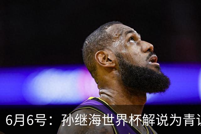 6月6号：孙继海世界杯解说为青训续命：前国脚跨界输血能走多远？