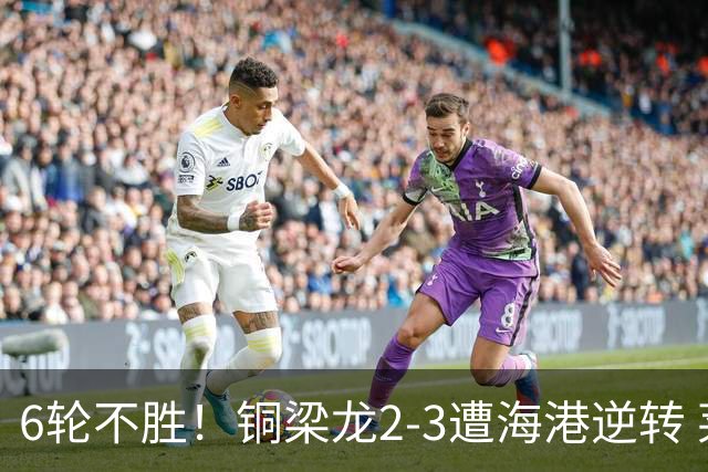 6轮不胜！铜梁龙2-3遭海港逆转 莱昂纳多双响海港甩开降级区7分